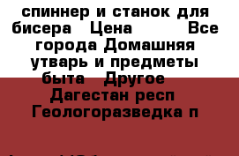 спиннер и станок для бисера › Цена ­ 500 - Все города Домашняя утварь и предметы быта » Другое   . Дагестан респ.,Геологоразведка п.